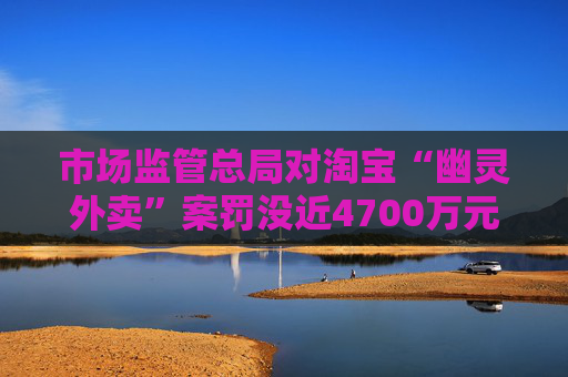 市场监管总局对淘宝“幽灵外卖”案罚没近4700万元，暂停新增蛋糕店铺3个月
