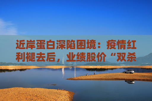 近岸蛋白深陷困境：疫情红利褪去后，业绩股价“双杀”，三大隐忧浮出水面