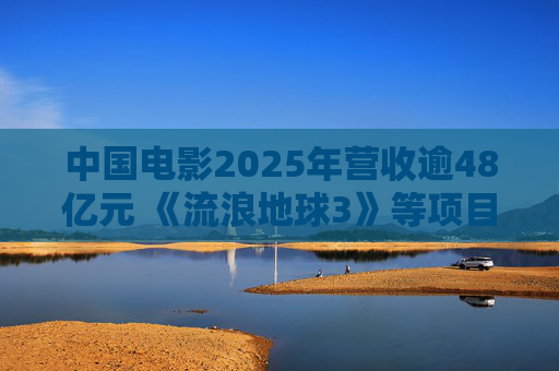 中国电影2025年营收逾48亿元 《流浪地球3》等项目正在开发中