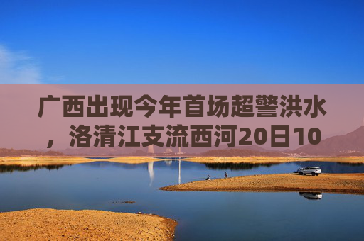 广西出现今年首场超警洪水，洛清江支流西河20日10时50分出现超警0.37米洪水
