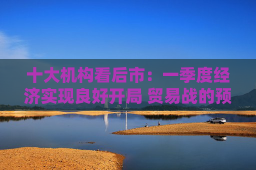十大机构看后市：一季度经济实现良好开局 贸易战的预期回摆在即 中国的政策选项更多、能耗更久  第1张