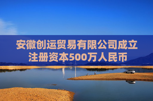 安徽创运贸易有限公司成立 注册资本500万人民币