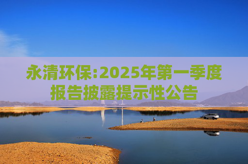 永清环保:2025年第一季度报告披露提示性公告