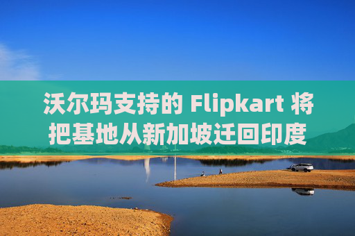 沃尔玛支持的 Flipkart 将把基地从新加坡迁回印度