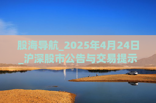 股海导航_2025年4月24日_沪深股市公告与交易提示