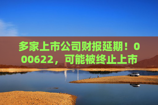 多家上市公司财报延期！000622，可能被终止上市