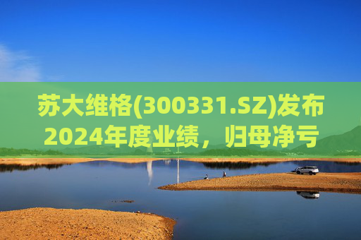 苏大维格(300331.SZ)发布2024年度业绩，归母净亏损5805万元，亏损扩大