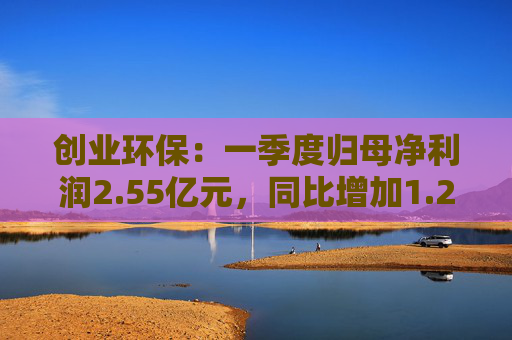 创业环保：一季度归母净利润2.55亿元，同比增加1.26%