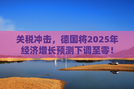 关税冲击，德国将2025年经济增长预测下调至零！