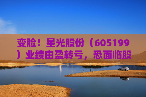 变脸！星光股份（605199）业绩由盈转亏，恐面临股民索赔