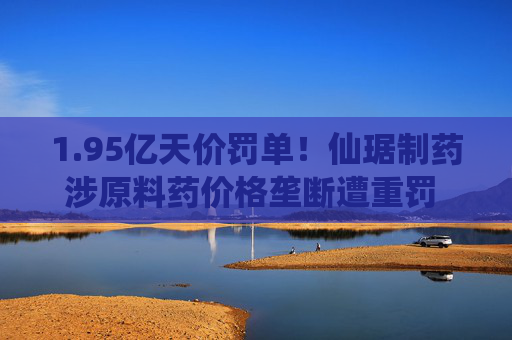1.95亿天价罚单！仙琚制药涉原料药价格垄断遭重罚 集采寒流下业绩双降