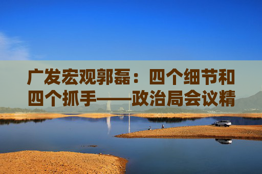 广发宏观郭磊：四个细节和四个抓手——政治局会议精神学习理解