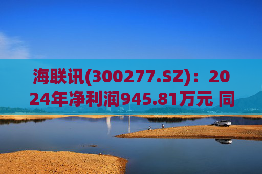 海联讯(300277.SZ)：2024年净利润945.81万元 同比下降12.5%