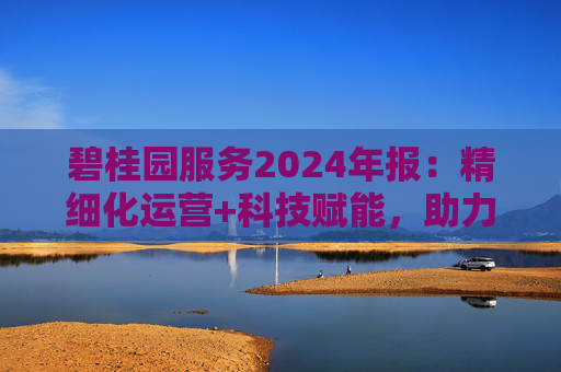 碧桂园服务2024年报:精细化运营+科技赋能,助力质效双升