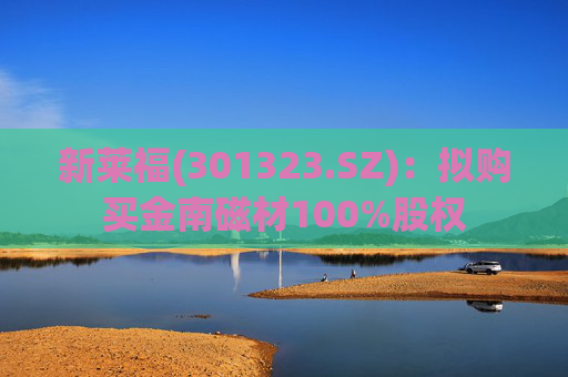 新莱福(301323.SZ)：拟购买金南磁材100%股权  第1张