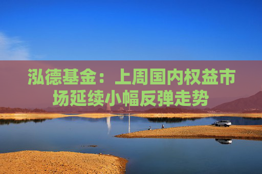 泓德基金:上周国内权益市场延续小幅反弹走势