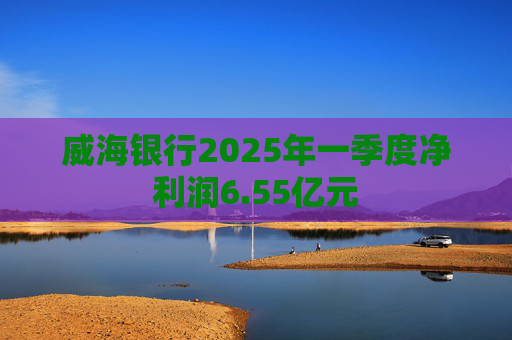 威海银行2025年一季度净利润6.55亿元