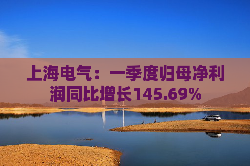 上海电气：一季度归母净利润同比增长145.69%
