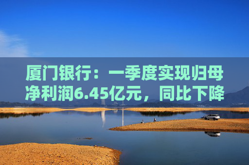 厦门银行:一季度实现归母净利润6.45亿元,同比下降14.21%