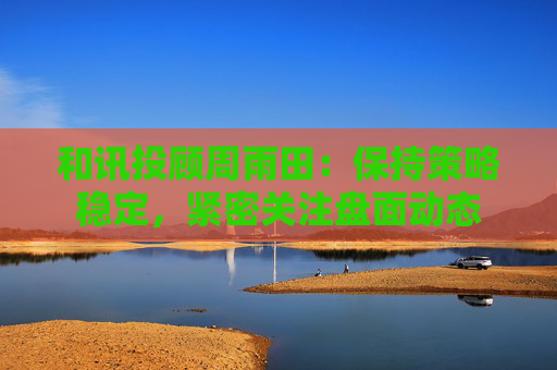 和讯投顾周雨田：保持策略稳定，紧密关注盘面动态