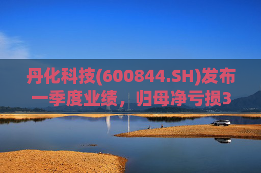 丹化科技(600844.SH)发布一季度业绩，归母净亏损3662.12万元，亏损收窄