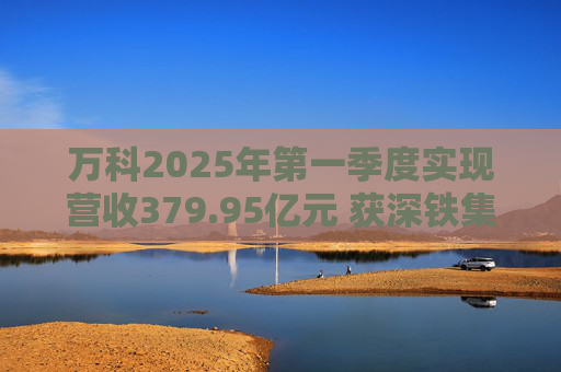 万科2025年第一季度实现营收379.95亿元 获深铁集团33亿元借款支持