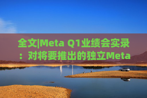 全文|Meta Q1业绩会实录：对将要推出的独立Meta AI应用感到兴奋与期待