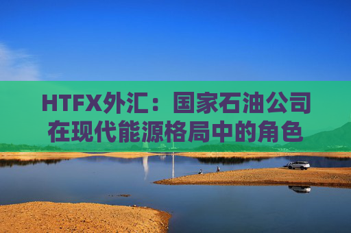HTFX外汇：国家石油公司在现代能源格局中的角色