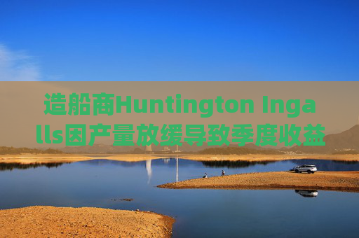 造船商Huntington Ingalls因产量放缓导致季度收益下降