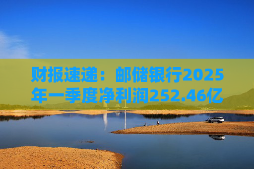 财报速递:邮储银行2025年一季度净利润252.46亿元