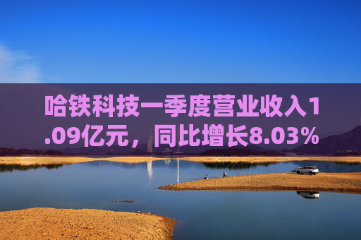 哈铁科技一季度营业收入1.09亿元，同比增长8.03%
