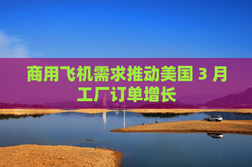 商用飞机需求推动美国 3 月工厂订单增长