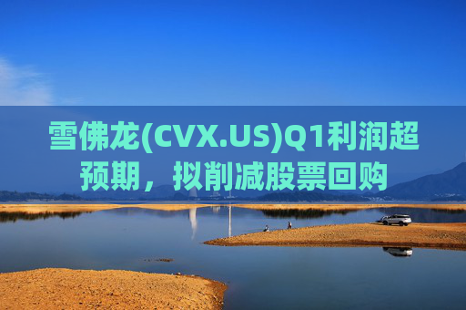 雪佛龙(CVX.US)Q1利润超预期，拟削减股票回购