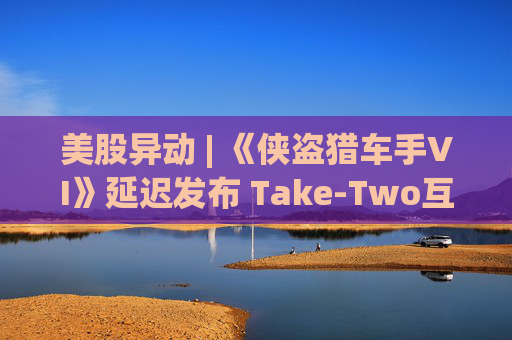 美股异动 | 《侠盗猎车手VI》延迟发布 Take-Two互动软件(TTWO.US)跌近7%