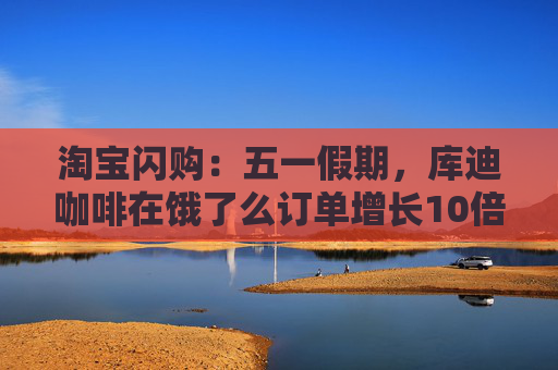 淘宝闪购：五一假期，库迪咖啡在饿了么订单增长10倍