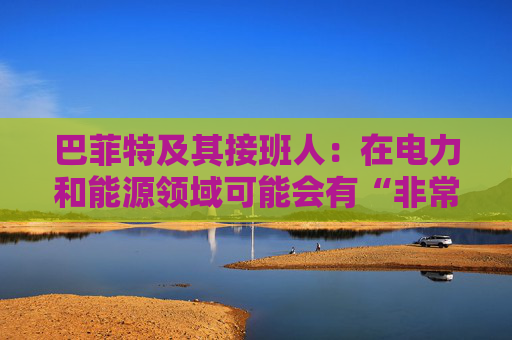 巴菲特及其接班人：在电力和能源领域可能会有“非常重要的投资机会”