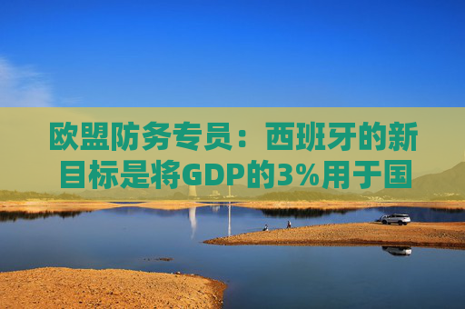 欧盟防务专员：西班牙的新目标是将GDP的3%用于国防