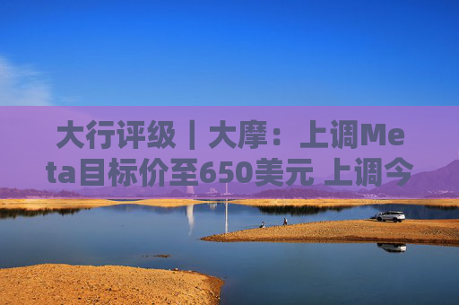 大行评级｜大摩：上调Meta目标价至650美元 上调今明两年每股盈利预测