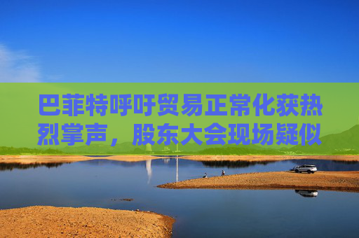 巴菲特呼吁贸易正常化获热烈掌声,股东大会现场疑似“批评”特朗普