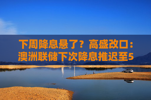 下周降息悬了？高盛改口：澳洲联储下次降息推迟至5月