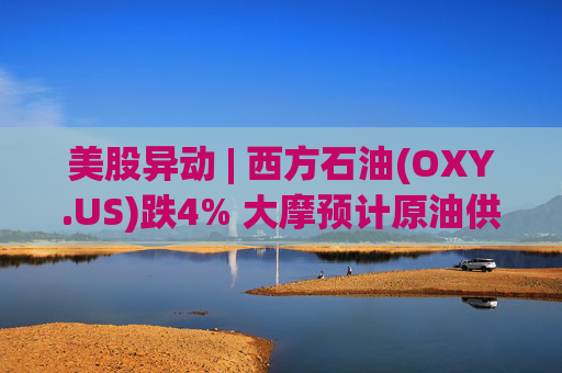 美股异动 | 西方石油(OXY.US)跌4% 大摩预计原油供应过剩局面将恶化