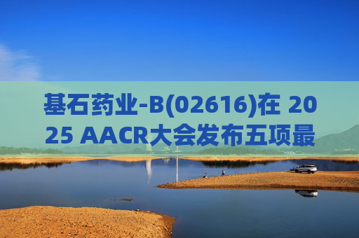 基石药业-B(02616)在 2025 AACR大会发布五项最新研究成果