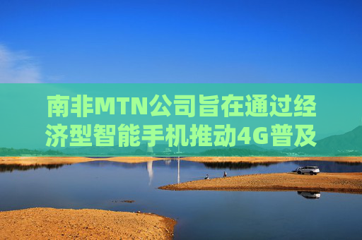 南非MTN公司旨在通过经济型智能手机推动4G普及