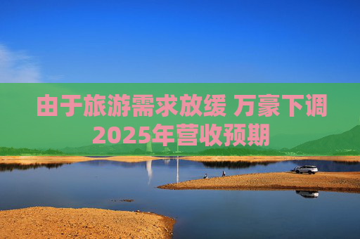 由于旅游需求放缓 万豪下调2025年营收预期