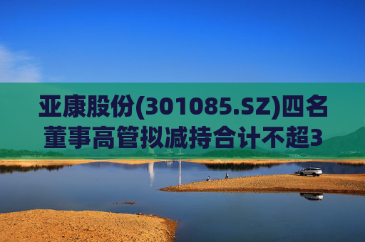亚康股份(301085.SZ)四名董事高管拟减持合计不超37万股