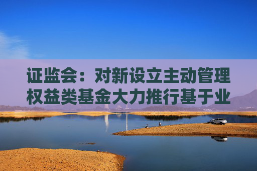 证监会：对新设立主动管理权益类基金大力推行基于业绩比较基准的浮动管理费收取模式