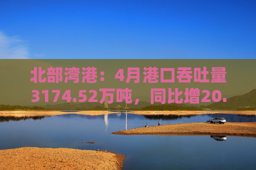 北部湾港：4月港口吞吐量3174.52万吨，同比增20.32%！2025年累计吞吐量为1.12亿吨，同比增长14.89%