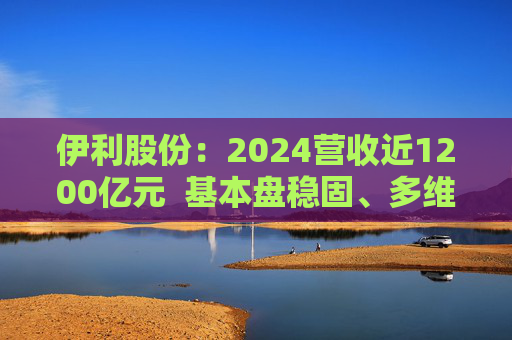 伊利股份:2024营收近1200亿元 基本盘稳固、多维度全面进阶