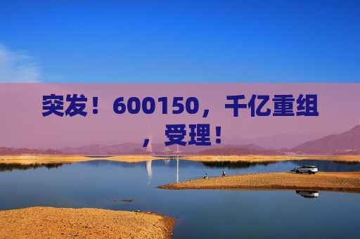 突发！600150，千亿重组，受理！