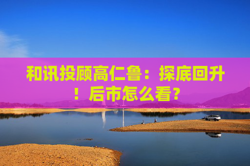 和讯投顾高仁鲁:探底回升!后市怎么看? 第1张 和讯投顾高仁鲁:探底回升!后市怎么看? 第1张